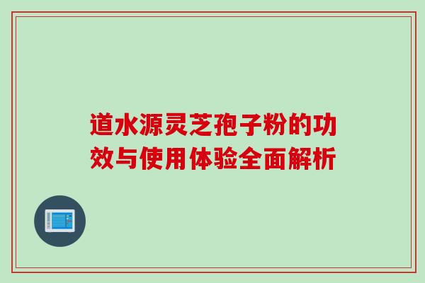 道水源灵芝孢子粉的功效与使用体验全面解析 道水源灵芝孢子粉的功效与使用体验全面解析