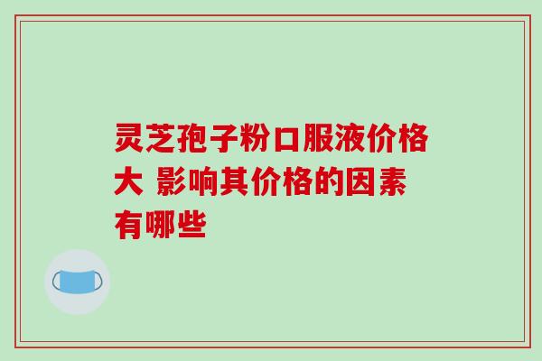 灵芝孢子粉口服液价格大 影响其价格的因素有哪些 灵芝孢子粉口服液价格大 影响其价格的因素有哪些