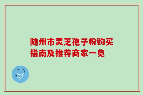 随州市灵芝孢子粉购买指南及推荐商家一览 随州市灵芝孢子粉购买指南及推荐商家一览