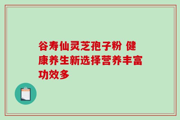 谷寿仙灵芝孢子粉 健康养生新选择营养丰富功效多 谷寿仙灵芝孢子粉 健康养生新选择营养丰富功效多