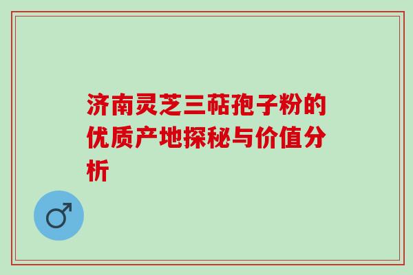 济南灵芝三萜孢子粉的优质产地探秘与价值分析 济南灵芝三萜孢子粉的优质产地探秘与价值分析