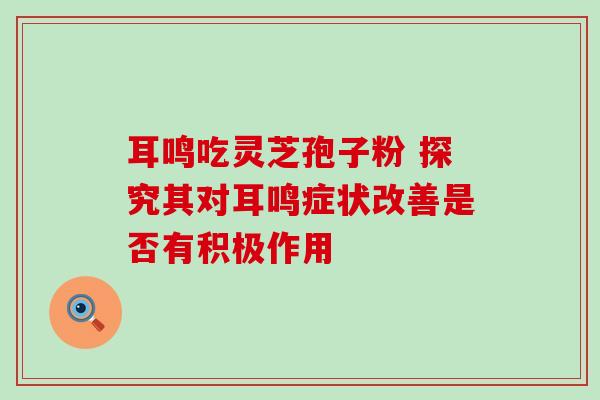 耳鸣吃灵芝孢子粉 探究其对耳鸣症状改善是否有积极作用 耳鸣吃灵芝孢子粉 探究其对耳鸣症状改善是否有积极作用