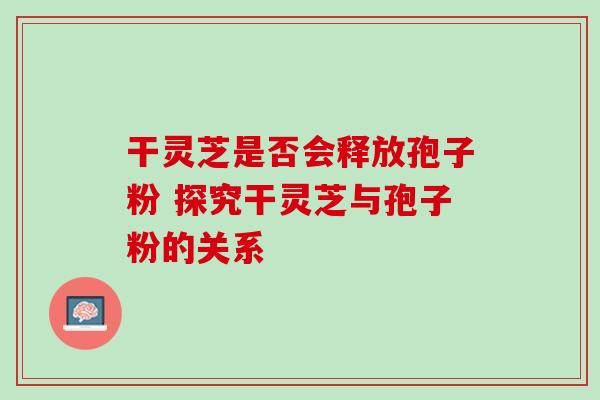 干灵芝是否会释放孢子粉 探究干灵芝与孢子粉的关系 干灵芝是否会释放孢子粉 探究干灵芝与孢子粉的关系
