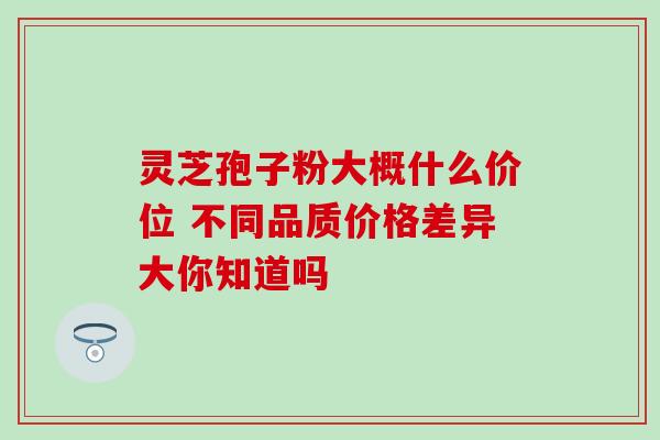 灵芝孢子粉大概什么价位 不同品质价格差异大你知道吗 灵芝孢子粉大概什么价位 不同品质价格差异大你知道吗