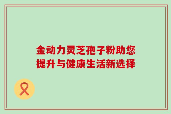 金动力灵芝孢子粉助您提升与健康生活新选择 金动力灵芝孢子粉助您提升与健康生活新选择