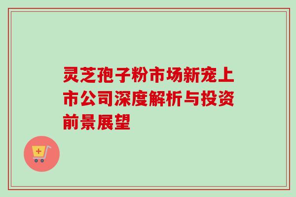 灵芝孢子粉市场新宠上市公司深度解析与投资前景展望 灵芝孢子粉市场新宠上市公司深度解析与投资前景展望