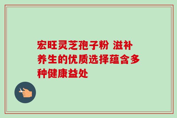 宏旺灵芝孢子粉 滋补养生的优质选择蕴含多种健康益处 宏旺灵芝孢子粉 滋补养生的优质选择蕴含多种健康益处