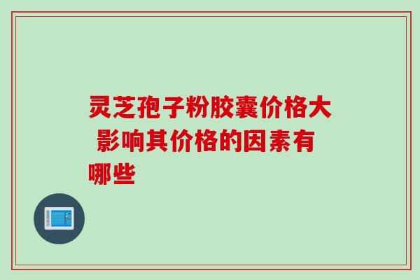 灵芝孢子粉胶囊价格大 影响其价格的因素有哪些 灵芝孢子粉胶囊价格大 影响其价格的因素有哪些