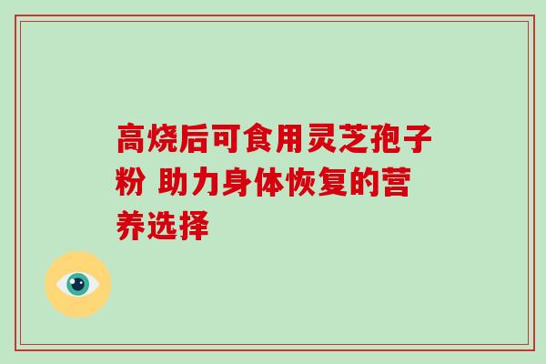 高烧后可食用灵芝孢子粉 助力身体恢复的营养选择 高烧后可食用灵芝孢子粉 助力身体恢复的营养选择