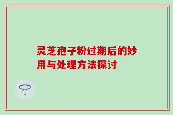 灵芝孢子粉过期后的妙用与处理方法探讨 灵芝孢子粉过期后的妙用与处理方法探讨