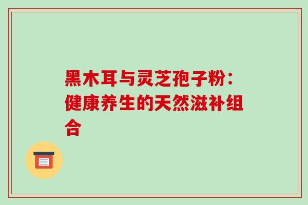 黑木耳与灵芝孢子粉:健康养生的天然滋补组合 黑木耳与灵芝孢子粉:健康养生的天然滋补组合