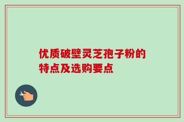 优质破壁灵芝孢子粉的特点及选购要点 优质破壁灵芝孢子粉的特点及选购要点
