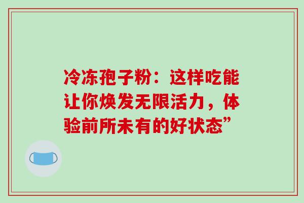冷冻孢子粉:这样吃能让你焕发无限活力,体验前所未有的好状态” 冷冻孢子粉:这样吃能让你焕发无限活力,体验前所未有的好状态”