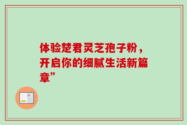 体验楚君灵芝孢子粉,开启你的细腻生活新篇章” 体验楚君灵芝孢子粉,开启你的细腻生活新篇章”