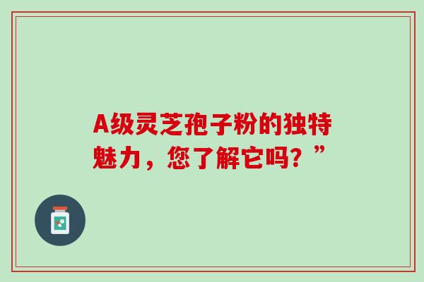 A级灵芝孢子粉的独特魅力,您了解它吗?” A级灵芝孢子粉的独特魅力,您了解它吗?”