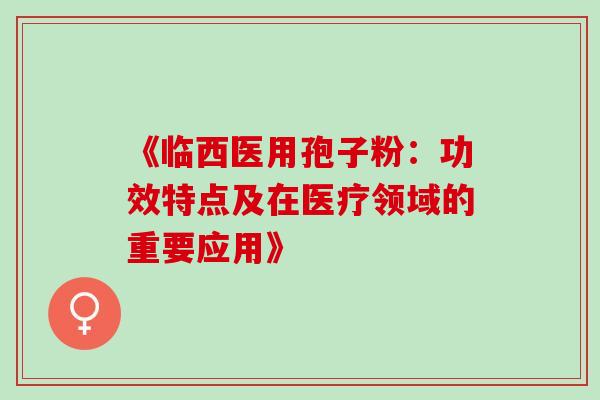 《临西医用孢子粉:功效特点及在医疗领域的重要应用》 《临西医用孢子粉:功效特点及在医疗领域的重要应用》