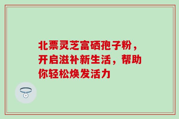 北票灵芝富硒孢子粉,开启滋补新生活,帮助你轻松焕发活力 北票灵芝富硒孢子粉,开启滋补新生活,帮助你轻松焕发活力