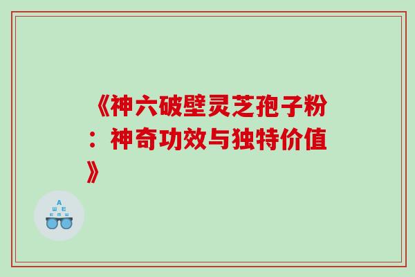 《神六破壁灵芝孢子粉:神奇功效与独特价值》 《神六破壁灵芝孢子粉:神奇功效与独特价值》