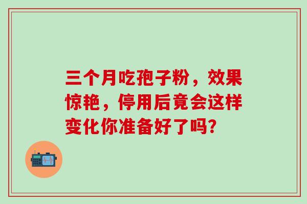 三个月吃孢子粉,效果惊艳,停用后竟会这样变化你准备好了吗? 三个月吃孢子粉,效果惊艳,停用后竟会这样变化你准备好了吗?