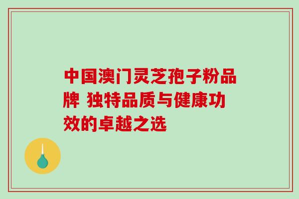 中国澳门灵芝孢子粉品牌 独特品质与健康功效的卓越之选 中国澳门灵芝孢子粉品牌 独特品质与健康功效的卓越之选