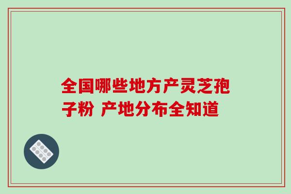 全国哪些地方产灵芝孢子粉 产地分布全知道 全国哪些地方产灵芝孢子粉 产地分布全知道