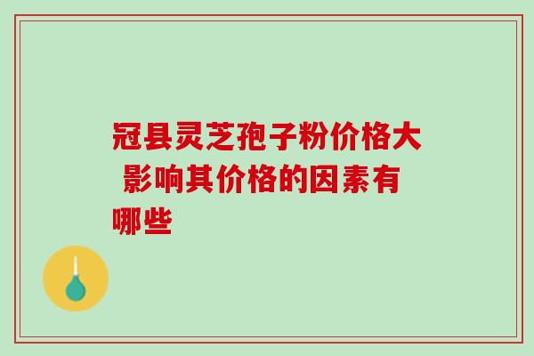 冠县灵芝孢子粉价格大 影响其价格的因素有哪些 冠县灵芝孢子粉价格大 影响其价格的因素有哪些