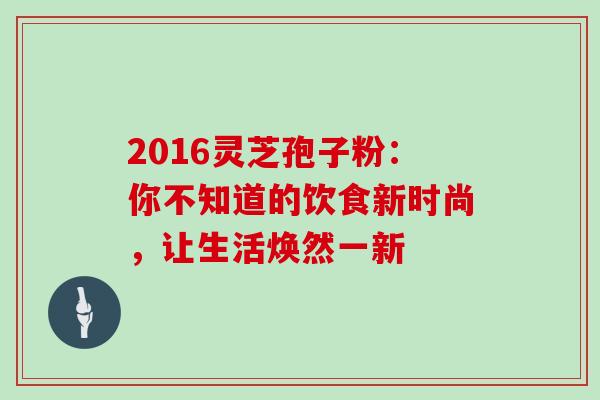 2016灵芝孢子粉:你不知道的饮食新时尚,让生活焕然一新 2016灵芝孢子粉:你不知道的饮食新时尚,让生活焕然一新