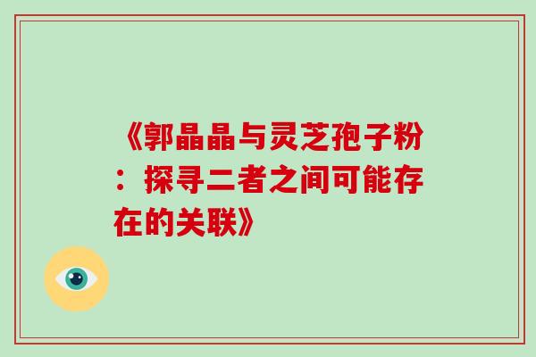 《郭晶晶与灵芝孢子粉:探寻二者之间可能存在的关联》 《郭晶晶与灵芝孢子粉:探寻二者之间可能存在的关联》
