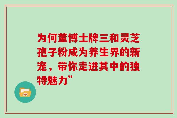 为何董博士牌三和灵芝孢子粉成为养生界的新宠,带你走进其中的独特魅力” 为何董博士牌三和灵芝孢子粉成为养生界的新宠,带你走进其中的独特魅力”