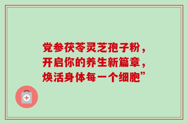 党参茯苓灵芝孢子粉,开启你的养生新篇章,焕活身体每一个细胞” 党参茯苓灵芝孢子粉,开启你的养生新篇章,焕活身体每一个细胞”
