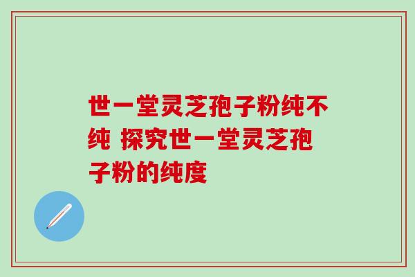 世一堂灵芝孢子粉纯不纯 探究世一堂灵芝孢子粉的纯度 世一堂灵芝孢子粉纯不纯 探究世一堂灵芝孢子粉的纯度