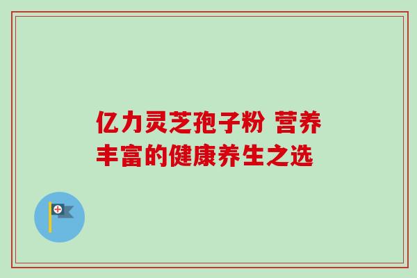 亿力灵芝孢子粉 营养丰富的健康养生之选 亿力灵芝孢子粉 营养丰富的健康养生之选