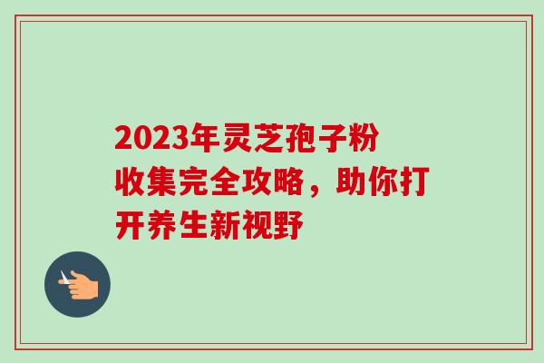 2023年灵芝孢子粉收集完全攻略,助你打开养生新视野 2023年灵芝孢子粉收集完全攻略,助你打开养生新视野