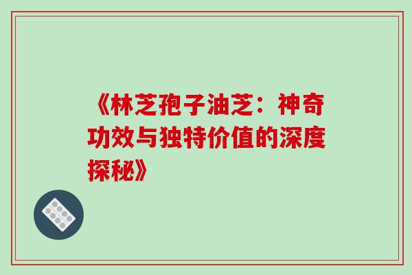《林芝孢子油芝:神奇功效与独特价值的深度探秘》 《林芝孢子油芝:神奇功效与独特价值的深度探秘》