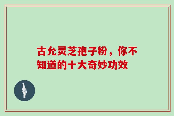 古允灵芝孢子粉,你不知道的十大奇妙功效 古允灵芝孢子粉,你不知道的十大奇妙功效
