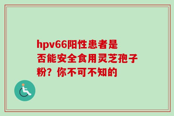 hpv66阳性患者是否能安全食用灵芝孢子粉?你不可不知的 hpv66阳性患者是否能安全食用灵芝孢子粉?你不可不知的
