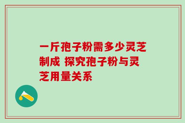 一斤孢子粉需多少灵芝制成 探究孢子粉与灵芝用量关系 一斤孢子粉需多少灵芝制成 探究孢子粉与灵芝用量关系