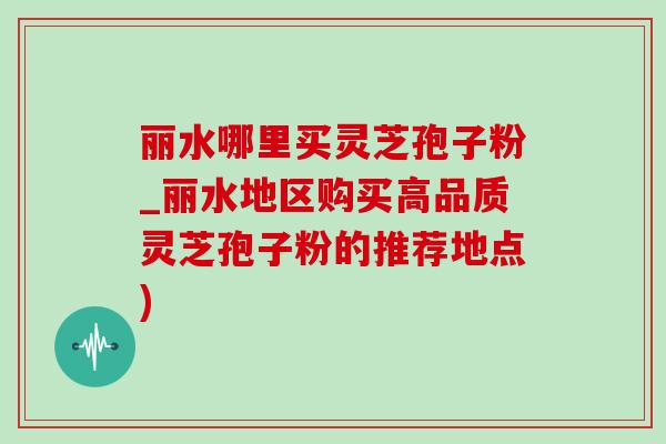 丽水哪里买灵芝孢子粉_丽水地区购买高品质灵芝孢子粉的推荐地点) 丽水哪里买灵芝孢子粉_丽水地区购买高品质灵芝孢子粉的推荐地点)
