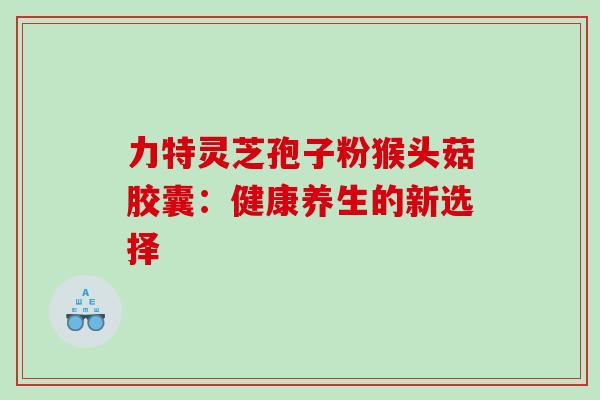力特灵芝孢子粉猴头菇胶囊:健康养生的新选择 力特灵芝孢子粉猴头菇胶囊:健康养生的新选择