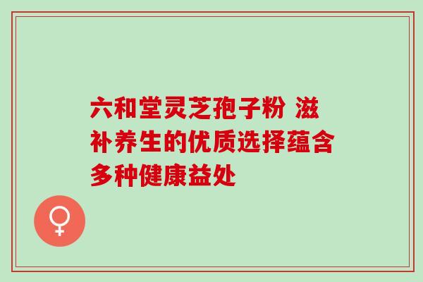 六和堂灵芝孢子粉 滋补养生的优质选择蕴含多种健康益处 六和堂灵芝孢子粉 滋补养生的优质选择蕴含多种健康益处