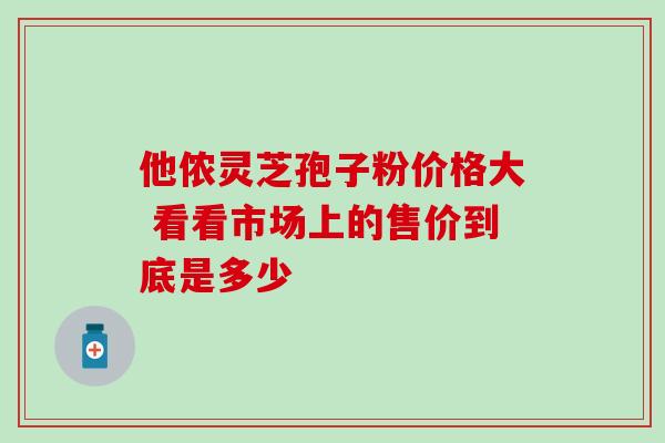 他侬灵芝孢子粉价格大 看看市场上的售价到底是多少 他侬灵芝孢子粉价格大 看看市场上的售价到底是多少