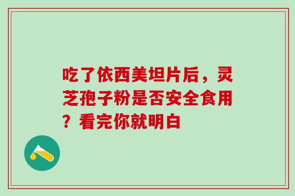 吃了依西美坦片后,灵芝孢子粉是否安全食用?看完你就明白 吃了依西美坦片后,灵芝孢子粉是否安全食用?看完你就明白