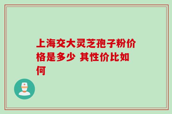 上海交大灵芝孢子粉价格是多少 其性价比如何 上海交大灵芝孢子粉价格是多少 其性价比如何