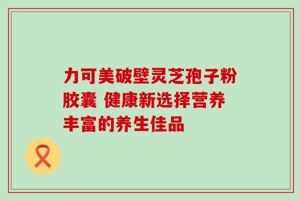 力可美破壁灵芝孢子粉胶囊 健康新选择营养丰富的养生佳品 力可美破壁灵芝孢子粉胶囊 健康新选择营养丰富的养生佳品