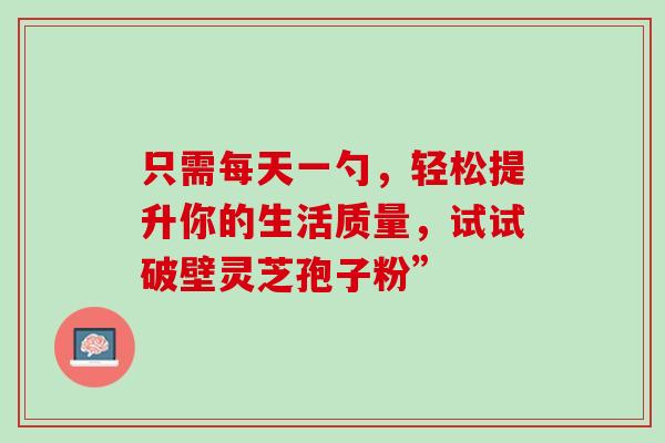 只需每天一勺,轻松提升你的生活质量,试试破壁灵芝孢子粉” 只需每天一勺,轻松提升你的生活质量,试试破壁灵芝孢子粉”