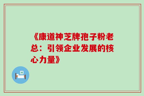 《康道神芝牌孢子粉老总:引领企业发展的核心力量》 《康道神芝牌孢子粉老总:引领企业发展的核心力量》