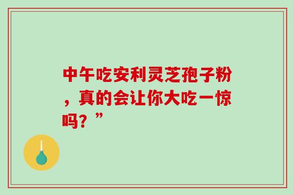 中午吃安利灵芝孢子粉,真的会让你大吃一惊吗?” 中午吃安利灵芝孢子粉,真的会让你大吃一惊吗?”
