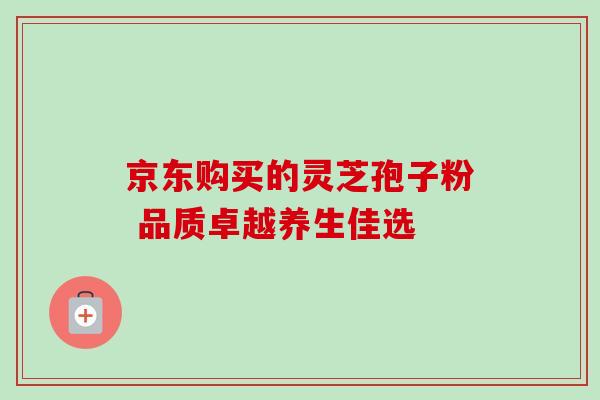 京东购买的灵芝孢子粉 品质卓越养生佳选 京东购买的灵芝孢子粉 品质卓越养生佳选