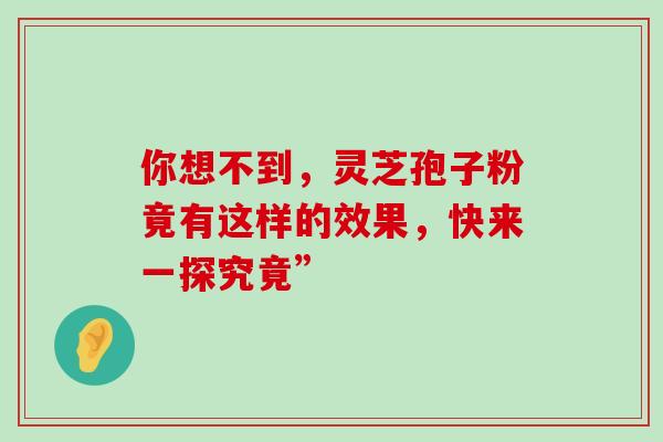 你想不到,灵芝孢子粉竟有这样的效果,快来一探究竟” 你想不到,灵芝孢子粉竟有这样的效果,快来一探究竟”