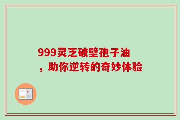 999灵芝破壁孢子油,助你逆转的奇妙体验 999灵芝破壁孢子油,助你逆转的奇妙体验